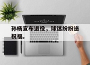 IM官方网站最新下载-孙杨宣布退役，球迷纷纷送祝福。