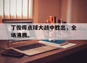IM官方网站最新下载-丁俊晖点球大战中胜出，全场沸腾。