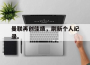 IM官方网站最新下载-曼联再创佳绩，刷新个人纪录。