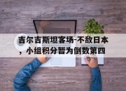 IM电竞官方网站最新-吉尔吉斯坦客场-不敌日本，小组积分暂为倒数第四