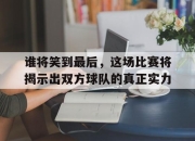 IM官方网站最新下载-谁将笑到最后，这场比赛将揭示出双方球队的真正实力