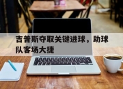 IM电竞官方网站下载app-吉普斯夺取关键进球，助球队客场大捷