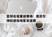 IM官方网站最新下载-篮球名宿重返赛场：奥尼尔领衔退役球星友谊赛
