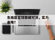 IM电竞官方网站最新-东南亚篮球巅峰对决，实力悬殊？
