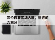 IM电竞官方网站下载app-瓦伦西亚客场大胜，逼近前六积分