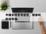 IM官方网站最新下载-中国女排宣布退役，球迷纷纷送祝福。