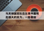 IM电竞官方网站最新-马其顿国家队在比赛中展现出强大的实力，一路晋级