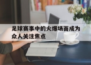 IM官方网站最新下载-足球赛事中的火爆场面成为众人关注焦点