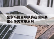 IM电竞官方网站最新-皇家马德里球队将在国际赛事中代表西甲出战