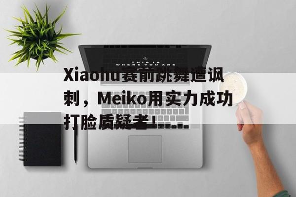 Xiaohu赛前跳舞遭讽刺，Meiko用实力成功打脸质疑者！