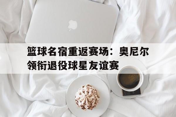 篮球名宿重返赛场：奥尼尔领衔退役球星友谊赛