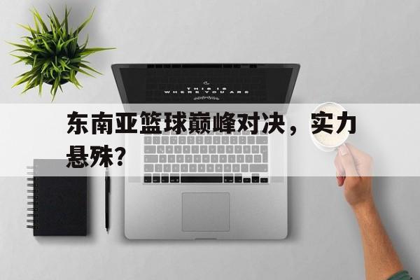 东南亚篮球巅峰对决，实力悬殊？