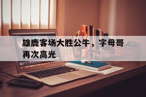 雄鹿客场大胜公牛，字母哥再次高光